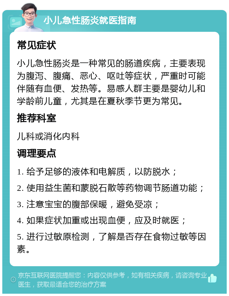 小儿急性肠炎就医指南 常见症状 小儿急性肠炎是一种常见的肠道疾病，主要表现为腹泻、腹痛、恶心、呕吐等症状，严重时可能伴随有血便、发热等。易感人群主要是婴幼儿和学龄前儿童，尤其是在夏秋季节更为常见。 推荐科室 儿科或消化内科 调理要点 1. 给予足够的液体和电解质，以防脱水； 2. 使用益生菌和蒙脱石散等药物调节肠道功能； 3. 注意宝宝的腹部保暖，避免受凉； 4. 如果症状加重或出现血便，应及时就医； 5. 进行过敏原检测，了解是否存在食物过敏等因素。