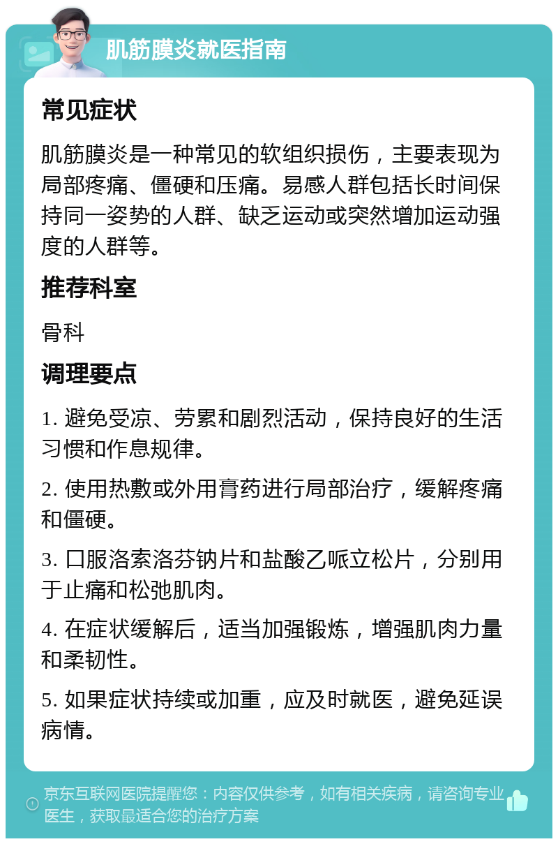 肌筋膜炎就医指南 常见症状 肌筋膜炎是一种常见的软组织损伤，主要表现为局部疼痛、僵硬和压痛。易感人群包括长时间保持同一姿势的人群、缺乏运动或突然增加运动强度的人群等。 推荐科室 骨科 调理要点 1. 避免受凉、劳累和剧烈活动，保持良好的生活习惯和作息规律。 2. 使用热敷或外用膏药进行局部治疗，缓解疼痛和僵硬。 3. 口服洛索洛芬钠片和盐酸乙哌立松片，分别用于止痛和松弛肌肉。 4. 在症状缓解后，适当加强锻炼，增强肌肉力量和柔韧性。 5. 如果症状持续或加重，应及时就医，避免延误病情。