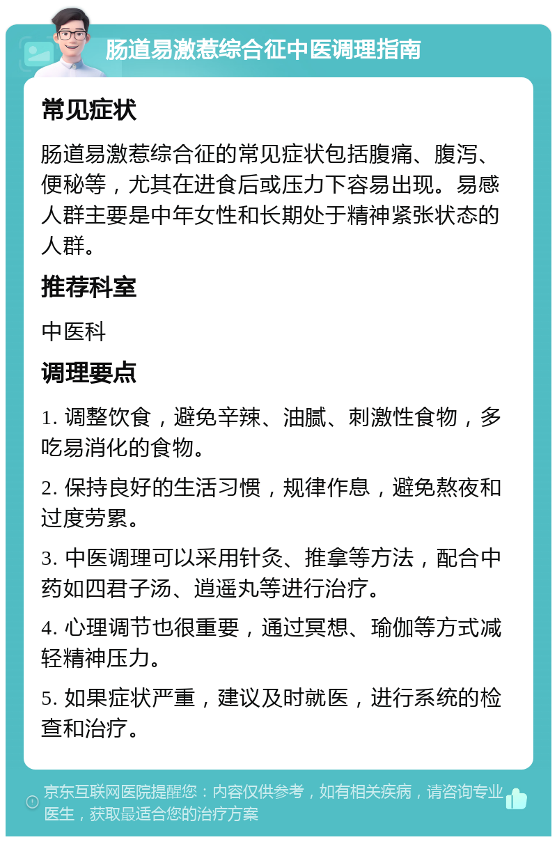 肠道易激惹综合征中医调理指南 常见症状 肠道易激惹综合征的常见症状包括腹痛、腹泻、便秘等，尤其在进食后或压力下容易出现。易感人群主要是中年女性和长期处于精神紧张状态的人群。 推荐科室 中医科 调理要点 1. 调整饮食，避免辛辣、油腻、刺激性食物，多吃易消化的食物。 2. 保持良好的生活习惯，规律作息，避免熬夜和过度劳累。 3. 中医调理可以采用针灸、推拿等方法，配合中药如四君子汤、逍遥丸等进行治疗。 4. 心理调节也很重要，通过冥想、瑜伽等方式减轻精神压力。 5. 如果症状严重，建议及时就医，进行系统的检查和治疗。