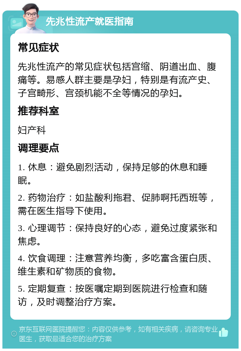 先兆性流产就医指南 常见症状 先兆性流产的常见症状包括宫缩、阴道出血、腹痛等。易感人群主要是孕妇，特别是有流产史、子宫畸形、宫颈机能不全等情况的孕妇。 推荐科室 妇产科 调理要点 1. 休息：避免剧烈活动，保持足够的休息和睡眠。 2. 药物治疗：如盐酸利拖君、促肺啊托西班等，需在医生指导下使用。 3. 心理调节：保持良好的心态，避免过度紧张和焦虑。 4. 饮食调理：注意营养均衡，多吃富含蛋白质、维生素和矿物质的食物。 5. 定期复查：按医嘱定期到医院进行检查和随访，及时调整治疗方案。