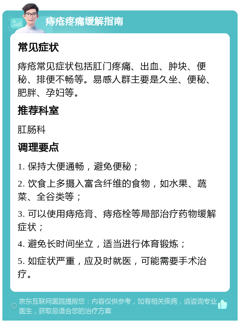 痔疮疼痛缓解指南 常见症状 痔疮常见症状包括肛门疼痛、出血、肿块、便秘、排便不畅等。易感人群主要是久坐、便秘、肥胖、孕妇等。 推荐科室 肛肠科 调理要点 1. 保持大便通畅，避免便秘； 2. 饮食上多摄入富含纤维的食物，如水果、蔬菜、全谷类等； 3. 可以使用痔疮膏、痔疮栓等局部治疗药物缓解症状； 4. 避免长时间坐立，适当进行体育锻炼； 5. 如症状严重，应及时就医，可能需要手术治疗。