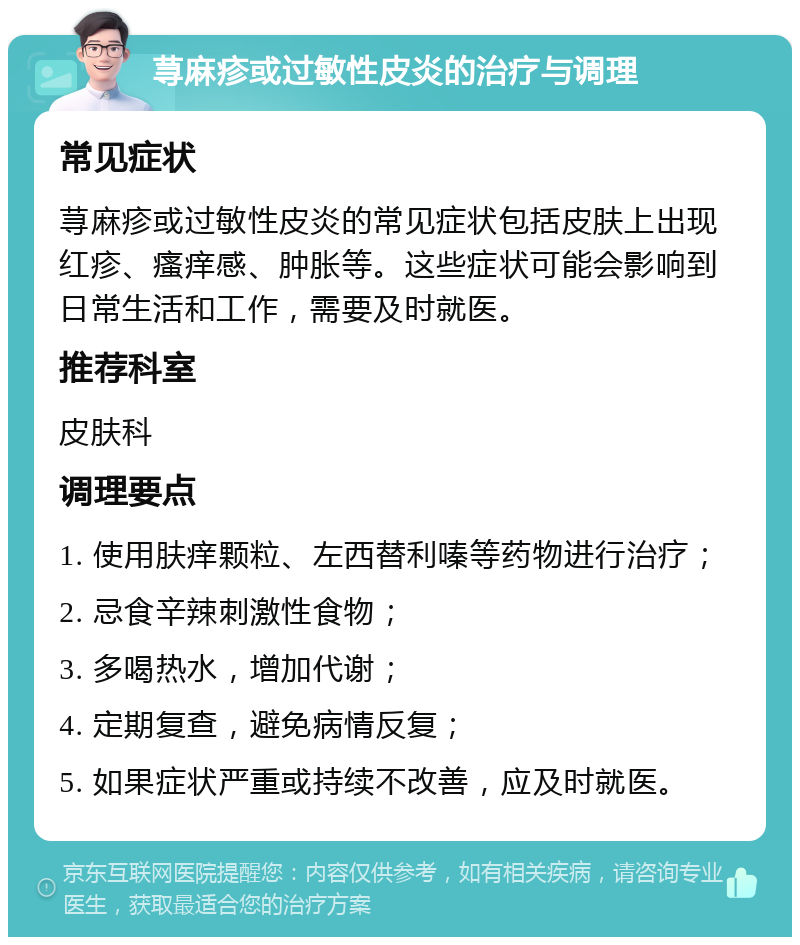 荨麻疹或过敏性皮炎的治疗与调理 常见症状 荨麻疹或过敏性皮炎的常见症状包括皮肤上出现红疹、瘙痒感、肿胀等。这些症状可能会影响到日常生活和工作，需要及时就医。 推荐科室 皮肤科 调理要点 1. 使用肤痒颗粒、左西替利嗪等药物进行治疗； 2. 忌食辛辣刺激性食物； 3. 多喝热水，增加代谢； 4. 定期复查，避免病情反复； 5. 如果症状严重或持续不改善，应及时就医。