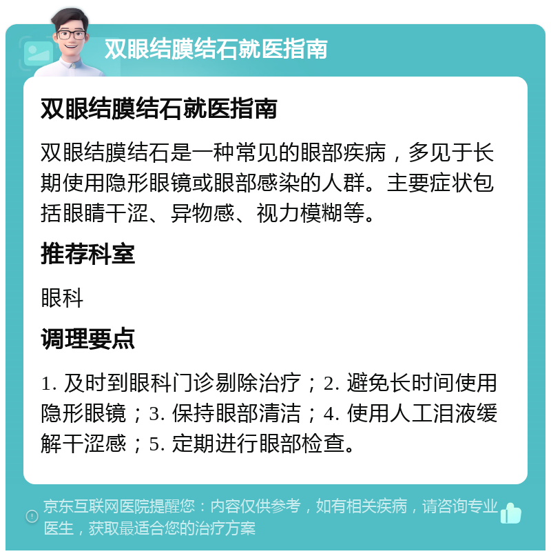 双眼结膜结石就医指南 双眼结膜结石就医指南 双眼结膜结石是一种常见的眼部疾病，多见于长期使用隐形眼镜或眼部感染的人群。主要症状包括眼睛干涩、异物感、视力模糊等。 推荐科室 眼科 调理要点 1. 及时到眼科门诊剔除治疗；2. 避免长时间使用隐形眼镜；3. 保持眼部清洁；4. 使用人工泪液缓解干涩感；5. 定期进行眼部检查。