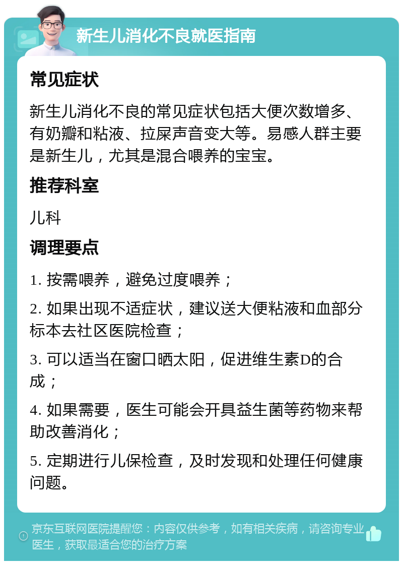 新生儿消化不良就医指南 常见症状 新生儿消化不良的常见症状包括大便次数增多、有奶瓣和粘液、拉屎声音变大等。易感人群主要是新生儿，尤其是混合喂养的宝宝。 推荐科室 儿科 调理要点 1. 按需喂养，避免过度喂养； 2. 如果出现不适症状，建议送大便粘液和血部分标本去社区医院检查； 3. 可以适当在窗口晒太阳，促进维生素D的合成； 4. 如果需要，医生可能会开具益生菌等药物来帮助改善消化； 5. 定期进行儿保检查，及时发现和处理任何健康问题。