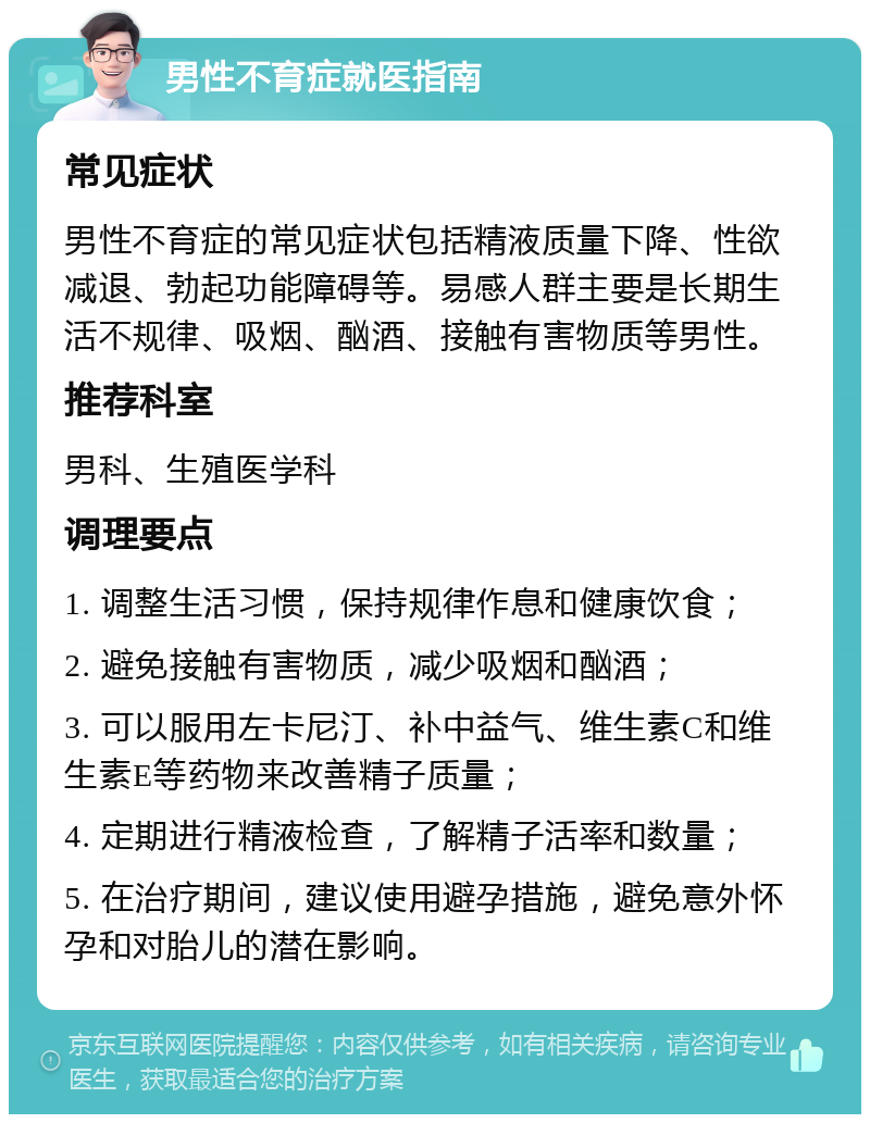 男性不育症就医指南 常见症状 男性不育症的常见症状包括精液质量下降、性欲减退、勃起功能障碍等。易感人群主要是长期生活不规律、吸烟、酗酒、接触有害物质等男性。 推荐科室 男科、生殖医学科 调理要点 1. 调整生活习惯，保持规律作息和健康饮食； 2. 避免接触有害物质，减少吸烟和酗酒； 3. 可以服用左卡尼汀、补中益气、维生素C和维生素E等药物来改善精子质量； 4. 定期进行精液检查，了解精子活率和数量； 5. 在治疗期间，建议使用避孕措施，避免意外怀孕和对胎儿的潜在影响。