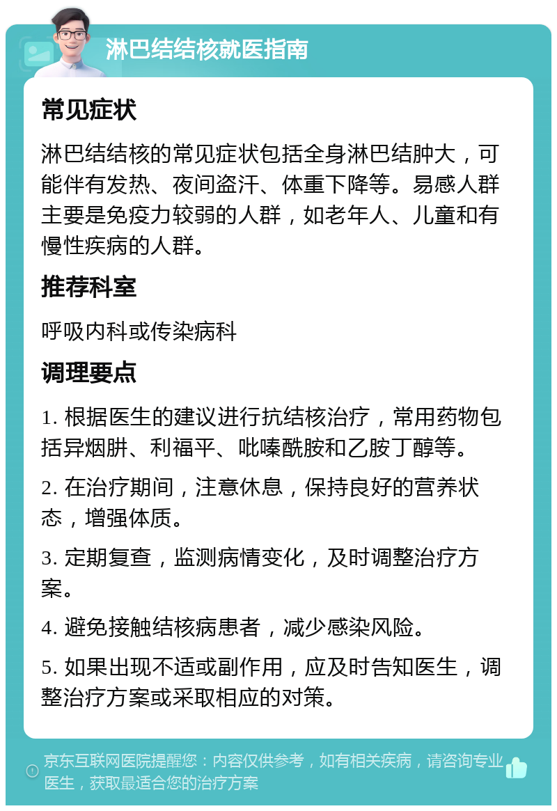 淋巴结结核就医指南 常见症状 淋巴结结核的常见症状包括全身淋巴结肿大，可能伴有发热、夜间盗汗、体重下降等。易感人群主要是免疫力较弱的人群，如老年人、儿童和有慢性疾病的人群。 推荐科室 呼吸内科或传染病科 调理要点 1. 根据医生的建议进行抗结核治疗，常用药物包括异烟肼、利福平、吡嗪酰胺和乙胺丁醇等。 2. 在治疗期间，注意休息，保持良好的营养状态，增强体质。 3. 定期复查，监测病情变化，及时调整治疗方案。 4. 避免接触结核病患者，减少感染风险。 5. 如果出现不适或副作用，应及时告知医生，调整治疗方案或采取相应的对策。