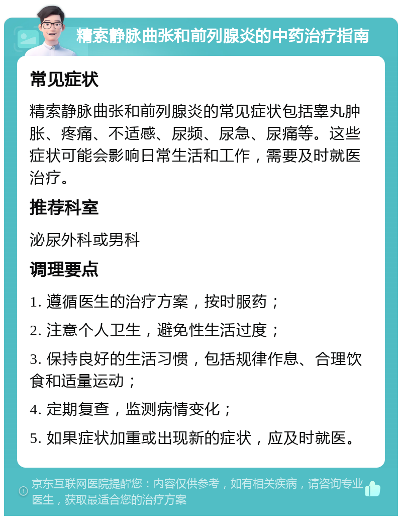 精索静脉曲张和前列腺炎的中药治疗指南 常见症状 精索静脉曲张和前列腺炎的常见症状包括睾丸肿胀、疼痛、不适感、尿频、尿急、尿痛等。这些症状可能会影响日常生活和工作，需要及时就医治疗。 推荐科室 泌尿外科或男科 调理要点 1. 遵循医生的治疗方案，按时服药； 2. 注意个人卫生，避免性生活过度； 3. 保持良好的生活习惯，包括规律作息、合理饮食和适量运动； 4. 定期复查，监测病情变化； 5. 如果症状加重或出现新的症状，应及时就医。