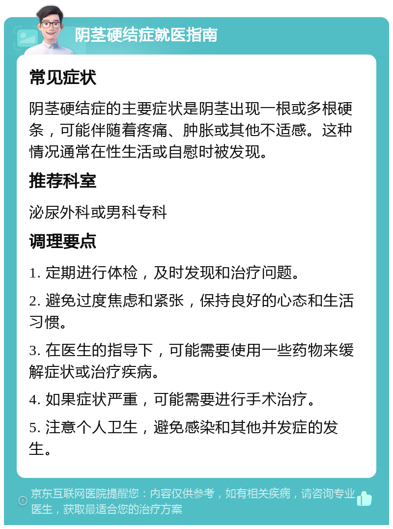 阴茎硬结症就医指南 常见症状 阴茎硬结症的主要症状是阴茎出现一根或多根硬条，可能伴随着疼痛、肿胀或其他不适感。这种情况通常在性生活或自慰时被发现。 推荐科室 泌尿外科或男科专科 调理要点 1. 定期进行体检，及时发现和治疗问题。 2. 避免过度焦虑和紧张，保持良好的心态和生活习惯。 3. 在医生的指导下，可能需要使用一些药物来缓解症状或治疗疾病。 4. 如果症状严重，可能需要进行手术治疗。 5. 注意个人卫生，避免感染和其他并发症的发生。