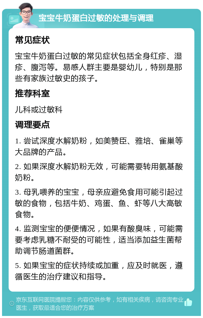 宝宝牛奶蛋白过敏的处理与调理 常见症状 宝宝牛奶蛋白过敏的常见症状包括全身红疹、湿疹、腹泻等。易感人群主要是婴幼儿，特别是那些有家族过敏史的孩子。 推荐科室 儿科或过敏科 调理要点 1. 尝试深度水解奶粉，如美赞臣、雅培、雀巢等大品牌的产品。 2. 如果深度水解奶粉无效，可能需要转用氨基酸奶粉。 3. 母乳喂养的宝宝，母亲应避免食用可能引起过敏的食物，包括牛奶、鸡蛋、鱼、虾等八大高敏食物。 4. 监测宝宝的便便情况，如果有酸臭味，可能需要考虑乳糖不耐受的可能性，适当添加益生菌帮助调节肠道菌群。 5. 如果宝宝的症状持续或加重，应及时就医，遵循医生的治疗建议和指导。