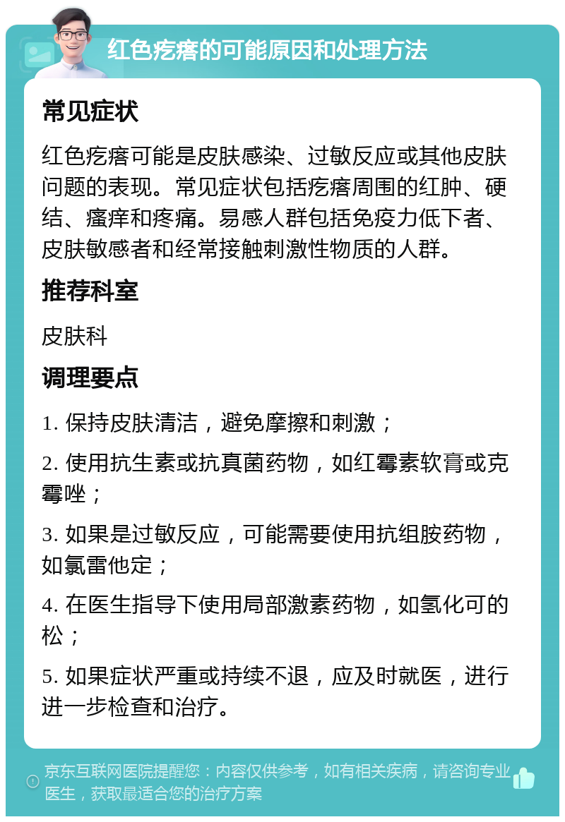 红色疙瘩的可能原因和处理方法 常见症状 红色疙瘩可能是皮肤感染、过敏反应或其他皮肤问题的表现。常见症状包括疙瘩周围的红肿、硬结、瘙痒和疼痛。易感人群包括免疫力低下者、皮肤敏感者和经常接触刺激性物质的人群。 推荐科室 皮肤科 调理要点 1. 保持皮肤清洁，避免摩擦和刺激； 2. 使用抗生素或抗真菌药物，如红霉素软膏或克霉唑； 3. 如果是过敏反应，可能需要使用抗组胺药物，如氯雷他定； 4. 在医生指导下使用局部激素药物，如氢化可的松； 5. 如果症状严重或持续不退，应及时就医，进行进一步检查和治疗。