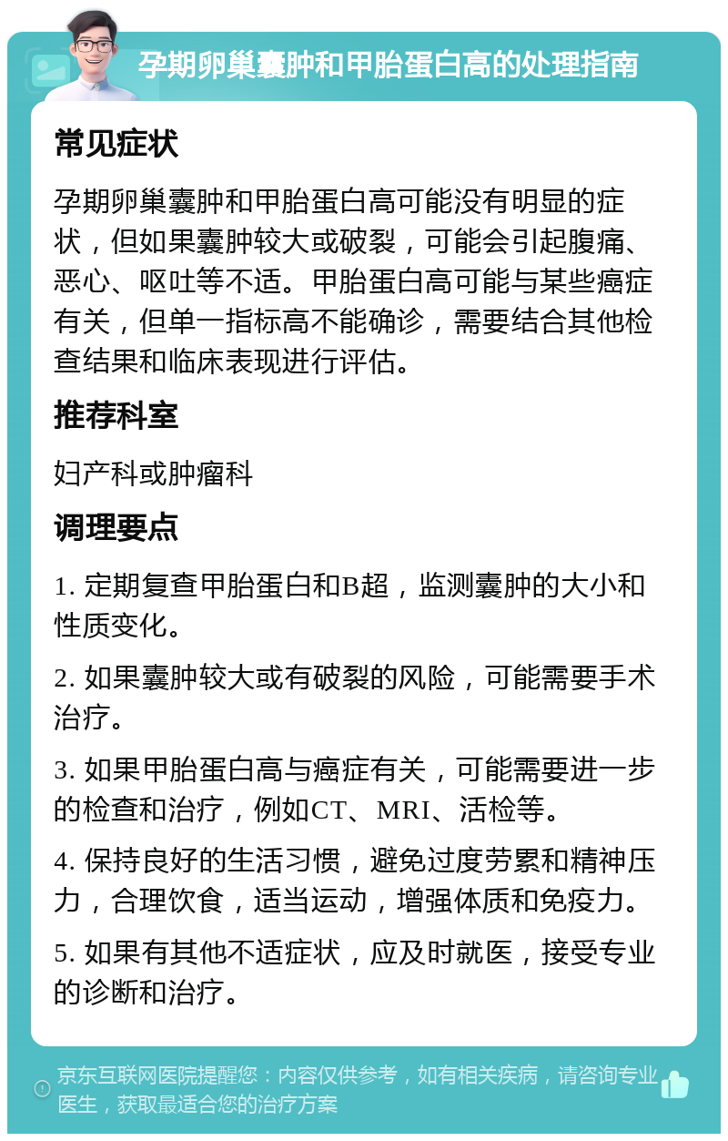 孕期卵巢囊肿和甲胎蛋白高的处理指南 常见症状 孕期卵巢囊肿和甲胎蛋白高可能没有明显的症状，但如果囊肿较大或破裂，可能会引起腹痛、恶心、呕吐等不适。甲胎蛋白高可能与某些癌症有关，但单一指标高不能确诊，需要结合其他检查结果和临床表现进行评估。 推荐科室 妇产科或肿瘤科 调理要点 1. 定期复查甲胎蛋白和B超，监测囊肿的大小和性质变化。 2. 如果囊肿较大或有破裂的风险，可能需要手术治疗。 3. 如果甲胎蛋白高与癌症有关，可能需要进一步的检查和治疗，例如CT、MRI、活检等。 4. 保持良好的生活习惯，避免过度劳累和精神压力，合理饮食，适当运动，增强体质和免疫力。 5. 如果有其他不适症状，应及时就医，接受专业的诊断和治疗。