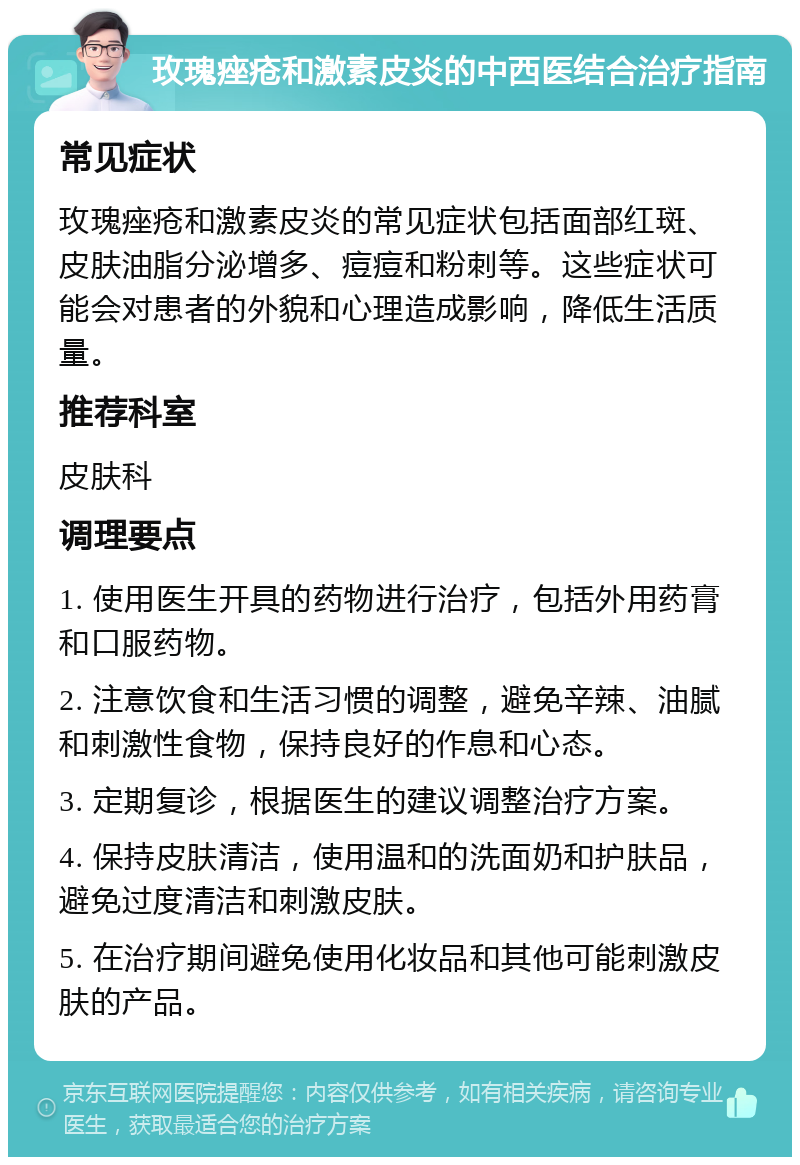 玫瑰痤疮和激素皮炎的中西医结合治疗指南 常见症状 玫瑰痤疮和激素皮炎的常见症状包括面部红斑、皮肤油脂分泌增多、痘痘和粉刺等。这些症状可能会对患者的外貌和心理造成影响，降低生活质量。 推荐科室 皮肤科 调理要点 1. 使用医生开具的药物进行治疗，包括外用药膏和口服药物。 2. 注意饮食和生活习惯的调整，避免辛辣、油腻和刺激性食物，保持良好的作息和心态。 3. 定期复诊，根据医生的建议调整治疗方案。 4. 保持皮肤清洁，使用温和的洗面奶和护肤品，避免过度清洁和刺激皮肤。 5. 在治疗期间避免使用化妆品和其他可能刺激皮肤的产品。