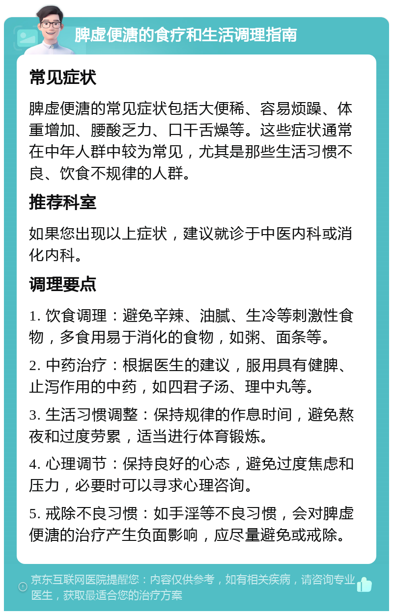 脾虚便溏的食疗和生活调理指南 常见症状 脾虚便溏的常见症状包括大便稀、容易烦躁、体重增加、腰酸乏力、口干舌燥等。这些症状通常在中年人群中较为常见，尤其是那些生活习惯不良、饮食不规律的人群。 推荐科室 如果您出现以上症状，建议就诊于中医内科或消化内科。 调理要点 1. 饮食调理：避免辛辣、油腻、生冷等刺激性食物，多食用易于消化的食物，如粥、面条等。 2. 中药治疗：根据医生的建议，服用具有健脾、止泻作用的中药，如四君子汤、理中丸等。 3. 生活习惯调整：保持规律的作息时间，避免熬夜和过度劳累，适当进行体育锻炼。 4. 心理调节：保持良好的心态，避免过度焦虑和压力，必要时可以寻求心理咨询。 5. 戒除不良习惯：如手淫等不良习惯，会对脾虚便溏的治疗产生负面影响，应尽量避免或戒除。