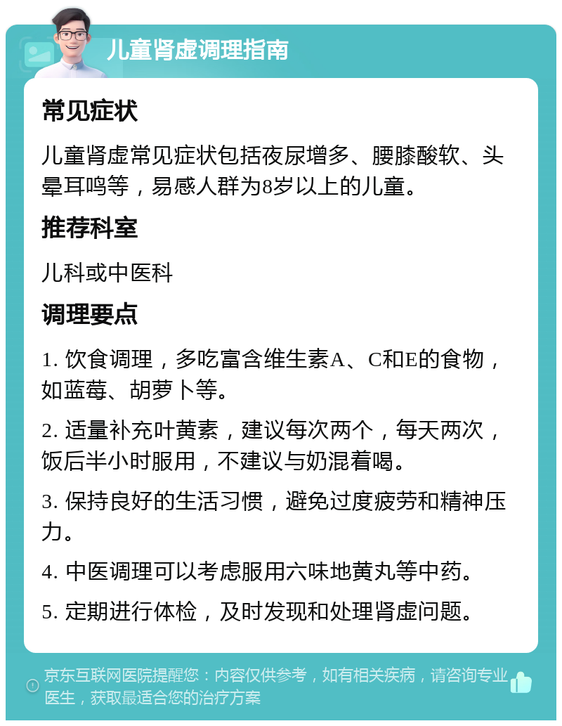 儿童肾虚调理指南 常见症状 儿童肾虚常见症状包括夜尿增多、腰膝酸软、头晕耳鸣等，易感人群为8岁以上的儿童。 推荐科室 儿科或中医科 调理要点 1. 饮食调理，多吃富含维生素A、C和E的食物，如蓝莓、胡萝卜等。 2. 适量补充叶黄素，建议每次两个，每天两次，饭后半小时服用，不建议与奶混着喝。 3. 保持良好的生活习惯，避免过度疲劳和精神压力。 4. 中医调理可以考虑服用六味地黄丸等中药。 5. 定期进行体检，及时发现和处理肾虚问题。