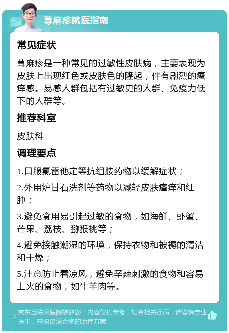 荨麻疹就医指南 常见症状 荨麻疹是一种常见的过敏性皮肤病，主要表现为皮肤上出现红色或皮肤色的隆起，伴有剧烈的瘙痒感。易感人群包括有过敏史的人群、免疫力低下的人群等。 推荐科室 皮肤科 调理要点 1.口服氯雷他定等抗组胺药物以缓解症状； 2.外用炉甘石洗剂等药物以减轻皮肤瘙痒和红肿； 3.避免食用易引起过敏的食物，如海鲜、虾蟹、芒果、荔枝、猕猴桃等； 4.避免接触潮湿的环境，保持衣物和被褥的清洁和干燥； 5.注意防止着凉风，避免辛辣刺激的食物和容易上火的食物，如牛羊肉等。