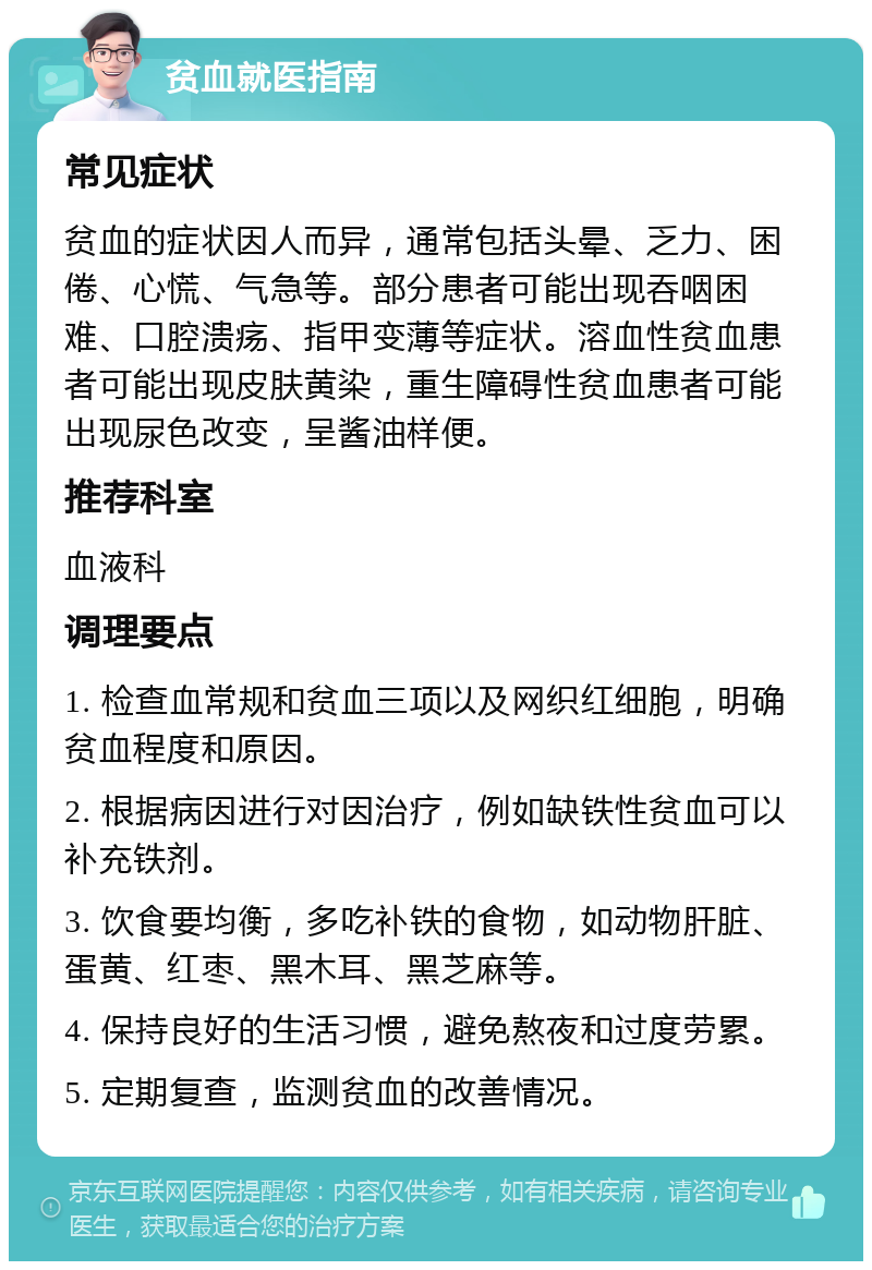 贫血就医指南 常见症状 贫血的症状因人而异，通常包括头晕、乏力、困倦、心慌、气急等。部分患者可能出现吞咽困难、口腔溃疡、指甲变薄等症状。溶血性贫血患者可能出现皮肤黄染，重生障碍性贫血患者可能出现尿色改变，呈酱油样便。 推荐科室 血液科 调理要点 1. 检查血常规和贫血三项以及网织红细胞，明确贫血程度和原因。 2. 根据病因进行对因治疗，例如缺铁性贫血可以补充铁剂。 3. 饮食要均衡，多吃补铁的食物，如动物肝脏、蛋黄、红枣、黑木耳、黑芝麻等。 4. 保持良好的生活习惯，避免熬夜和过度劳累。 5. 定期复查，监测贫血的改善情况。