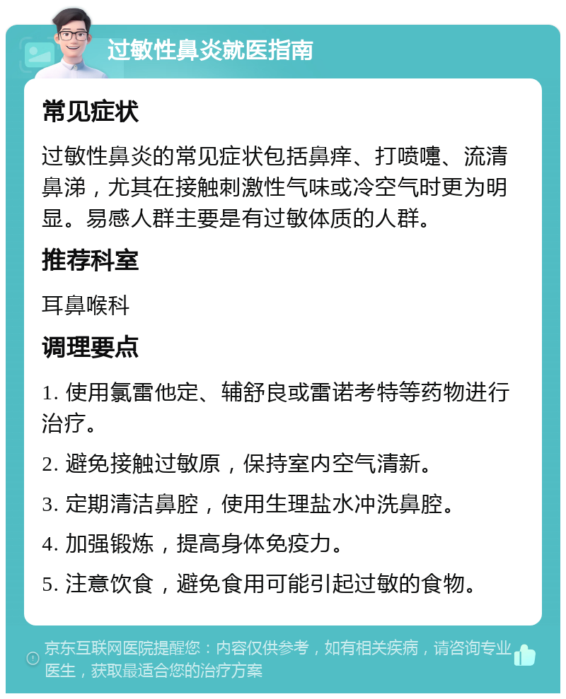 过敏性鼻炎就医指南 常见症状 过敏性鼻炎的常见症状包括鼻痒、打喷嚏、流清鼻涕，尤其在接触刺激性气味或冷空气时更为明显。易感人群主要是有过敏体质的人群。 推荐科室 耳鼻喉科 调理要点 1. 使用氯雷他定、辅舒良或雷诺考特等药物进行治疗。 2. 避免接触过敏原，保持室内空气清新。 3. 定期清洁鼻腔，使用生理盐水冲洗鼻腔。 4. 加强锻炼，提高身体免疫力。 5. 注意饮食，避免食用可能引起过敏的食物。