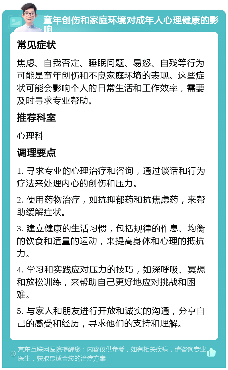 童年创伤和家庭环境对成年人心理健康的影响 常见症状 焦虑、自我否定、睡眠问题、易怒、自残等行为可能是童年创伤和不良家庭环境的表现。这些症状可能会影响个人的日常生活和工作效率，需要及时寻求专业帮助。 推荐科室 心理科 调理要点 1. 寻求专业的心理治疗和咨询，通过谈话和行为疗法来处理内心的创伤和压力。 2. 使用药物治疗，如抗抑郁药和抗焦虑药，来帮助缓解症状。 3. 建立健康的生活习惯，包括规律的作息、均衡的饮食和适量的运动，来提高身体和心理的抵抗力。 4. 学习和实践应对压力的技巧，如深呼吸、冥想和放松训练，来帮助自己更好地应对挑战和困难。 5. 与家人和朋友进行开放和诚实的沟通，分享自己的感受和经历，寻求他们的支持和理解。