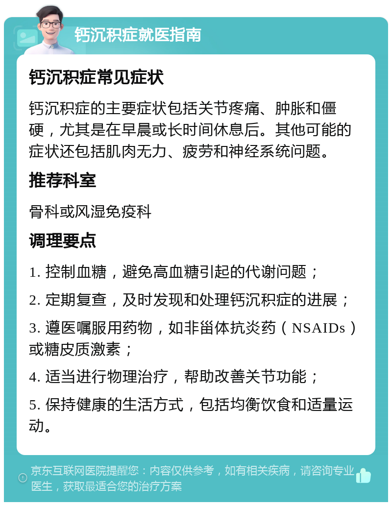 钙沉积症就医指南 钙沉积症常见症状 钙沉积症的主要症状包括关节疼痛、肿胀和僵硬，尤其是在早晨或长时间休息后。其他可能的症状还包括肌肉无力、疲劳和神经系统问题。 推荐科室 骨科或风湿免疫科 调理要点 1. 控制血糖，避免高血糖引起的代谢问题； 2. 定期复查，及时发现和处理钙沉积症的进展； 3. 遵医嘱服用药物，如非甾体抗炎药（NSAIDs）或糖皮质激素； 4. 适当进行物理治疗，帮助改善关节功能； 5. 保持健康的生活方式，包括均衡饮食和适量运动。