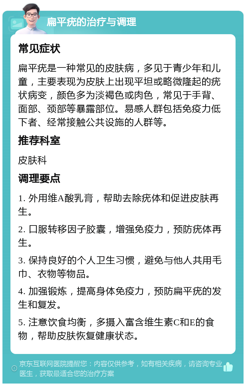 扁平疣的治疗与调理 常见症状 扁平疣是一种常见的皮肤病，多见于青少年和儿童，主要表现为皮肤上出现平坦或略微隆起的疣状病变，颜色多为淡褐色或肉色，常见于手背、面部、颈部等暴露部位。易感人群包括免疫力低下者、经常接触公共设施的人群等。 推荐科室 皮肤科 调理要点 1. 外用维A酸乳膏，帮助去除疣体和促进皮肤再生。 2. 口服转移因子胶囊，增强免疫力，预防疣体再生。 3. 保持良好的个人卫生习惯，避免与他人共用毛巾、衣物等物品。 4. 加强锻炼，提高身体免疫力，预防扁平疣的发生和复发。 5. 注意饮食均衡，多摄入富含维生素C和E的食物，帮助皮肤恢复健康状态。