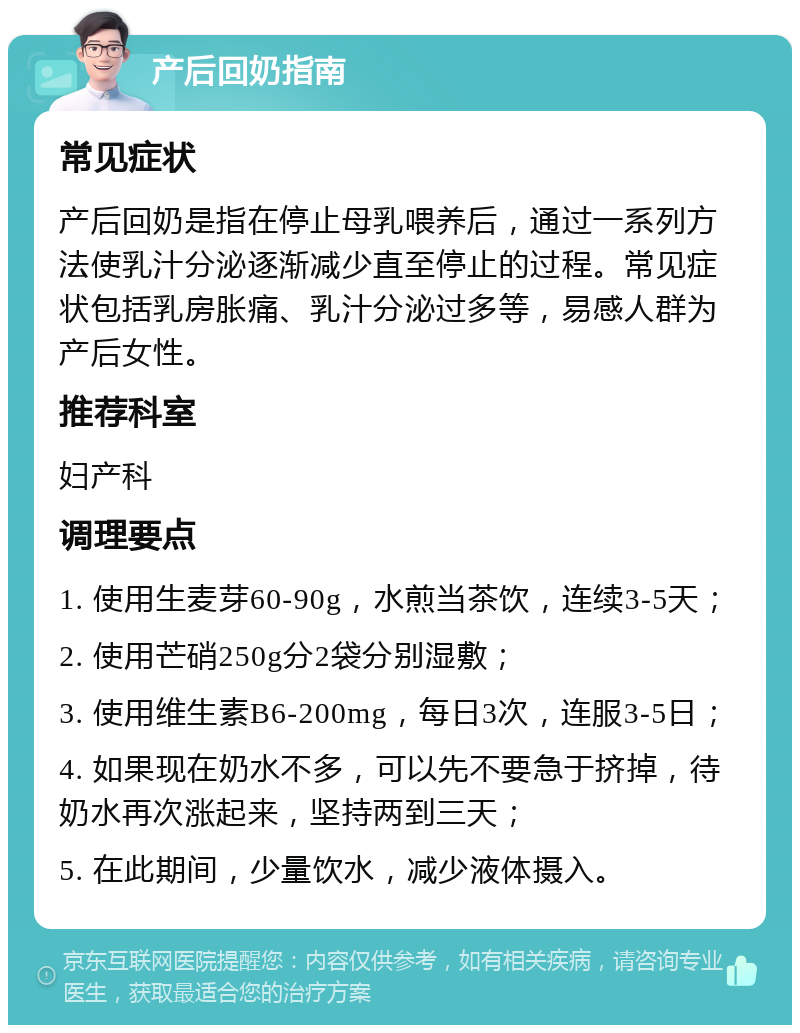 产后回奶指南 常见症状 产后回奶是指在停止母乳喂养后，通过一系列方法使乳汁分泌逐渐减少直至停止的过程。常见症状包括乳房胀痛、乳汁分泌过多等，易感人群为产后女性。 推荐科室 妇产科 调理要点 1. 使用生麦芽60-90g，水煎当茶饮，连续3-5天； 2. 使用芒硝250g分2袋分别湿敷； 3. 使用维生素B6-200mg，每日3次，连服3-5日； 4. 如果现在奶水不多，可以先不要急于挤掉，待奶水再次涨起来，坚持两到三天； 5. 在此期间，少量饮水，减少液体摄入。