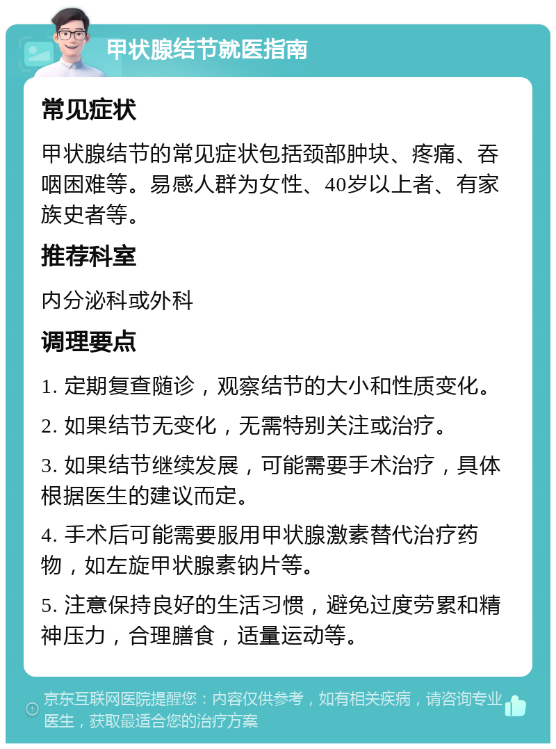 甲状腺结节就医指南 常见症状 甲状腺结节的常见症状包括颈部肿块、疼痛、吞咽困难等。易感人群为女性、40岁以上者、有家族史者等。 推荐科室 内分泌科或外科 调理要点 1. 定期复查随诊，观察结节的大小和性质变化。 2. 如果结节无变化，无需特别关注或治疗。 3. 如果结节继续发展，可能需要手术治疗，具体根据医生的建议而定。 4. 手术后可能需要服用甲状腺激素替代治疗药物，如左旋甲状腺素钠片等。 5. 注意保持良好的生活习惯，避免过度劳累和精神压力，合理膳食，适量运动等。