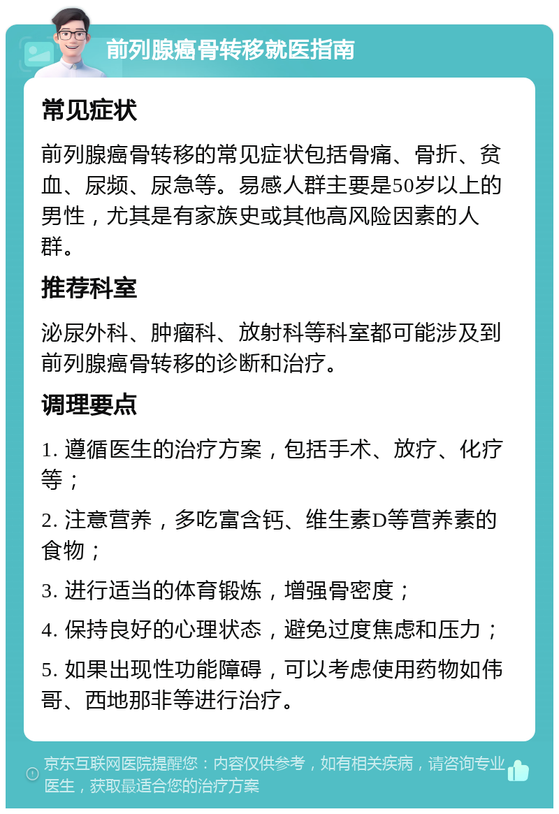 前列腺癌骨转移就医指南 常见症状 前列腺癌骨转移的常见症状包括骨痛、骨折、贫血、尿频、尿急等。易感人群主要是50岁以上的男性，尤其是有家族史或其他高风险因素的人群。 推荐科室 泌尿外科、肿瘤科、放射科等科室都可能涉及到前列腺癌骨转移的诊断和治疗。 调理要点 1. 遵循医生的治疗方案，包括手术、放疗、化疗等； 2. 注意营养，多吃富含钙、维生素D等营养素的食物； 3. 进行适当的体育锻炼，增强骨密度； 4. 保持良好的心理状态，避免过度焦虑和压力； 5. 如果出现性功能障碍，可以考虑使用药物如伟哥、西地那非等进行治疗。