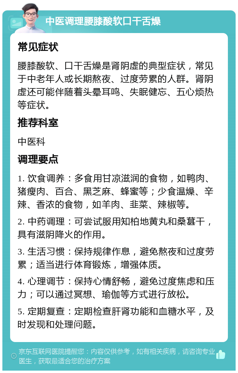 中医调理腰膝酸软口干舌燥 常见症状 腰膝酸软、口干舌燥是肾阴虚的典型症状，常见于中老年人或长期熬夜、过度劳累的人群。肾阴虚还可能伴随着头晕耳鸣、失眠健忘、五心烦热等症状。 推荐科室 中医科 调理要点 1. 饮食调养：多食用甘凉滋润的食物，如鸭肉、猪瘦肉、百合、黑芝麻、蜂蜜等；少食温燥、辛辣、香浓的食物，如羊肉、韭菜、辣椒等。 2. 中药调理：可尝试服用知柏地黄丸和桑葚干，具有滋阴降火的作用。 3. 生活习惯：保持规律作息，避免熬夜和过度劳累；适当进行体育锻炼，增强体质。 4. 心理调节：保持心情舒畅，避免过度焦虑和压力；可以通过冥想、瑜伽等方式进行放松。 5. 定期复查：定期检查肝肾功能和血糖水平，及时发现和处理问题。