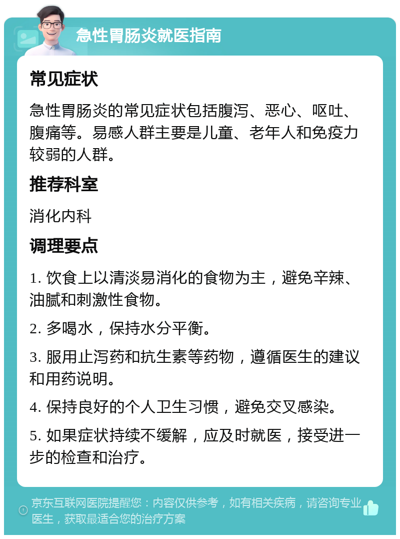 急性胃肠炎就医指南 常见症状 急性胃肠炎的常见症状包括腹泻、恶心、呕吐、腹痛等。易感人群主要是儿童、老年人和免疫力较弱的人群。 推荐科室 消化内科 调理要点 1. 饮食上以清淡易消化的食物为主，避免辛辣、油腻和刺激性食物。 2. 多喝水，保持水分平衡。 3. 服用止泻药和抗生素等药物，遵循医生的建议和用药说明。 4. 保持良好的个人卫生习惯，避免交叉感染。 5. 如果症状持续不缓解，应及时就医，接受进一步的检查和治疗。