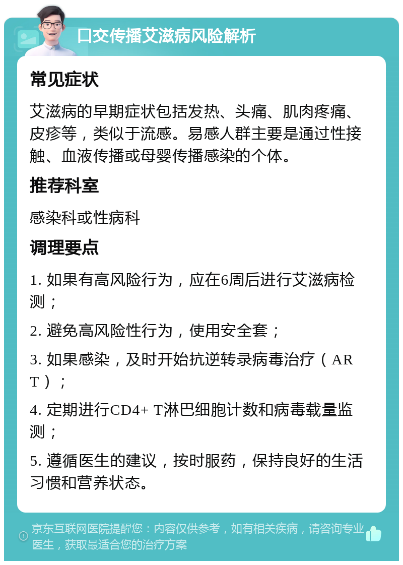 口交传播艾滋病风险解析 常见症状 艾滋病的早期症状包括发热、头痛、肌肉疼痛、皮疹等，类似于流感。易感人群主要是通过性接触、血液传播或母婴传播感染的个体。 推荐科室 感染科或性病科 调理要点 1. 如果有高风险行为，应在6周后进行艾滋病检测； 2. 避免高风险性行为，使用安全套； 3. 如果感染，及时开始抗逆转录病毒治疗（ART）； 4. 定期进行CD4+ T淋巴细胞计数和病毒载量监测； 5. 遵循医生的建议，按时服药，保持良好的生活习惯和营养状态。