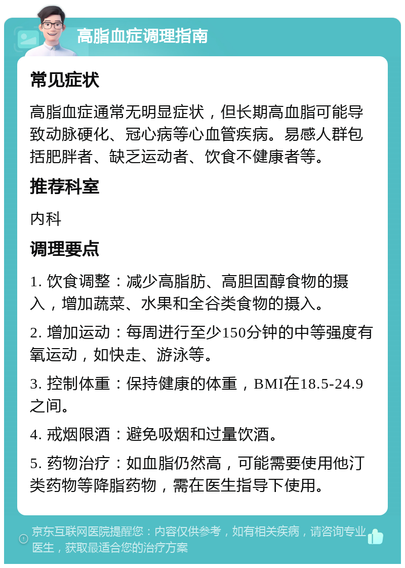 高脂血症调理指南 常见症状 高脂血症通常无明显症状，但长期高血脂可能导致动脉硬化、冠心病等心血管疾病。易感人群包括肥胖者、缺乏运动者、饮食不健康者等。 推荐科室 内科 调理要点 1. 饮食调整：减少高脂肪、高胆固醇食物的摄入，增加蔬菜、水果和全谷类食物的摄入。 2. 增加运动：每周进行至少150分钟的中等强度有氧运动，如快走、游泳等。 3. 控制体重：保持健康的体重，BMI在18.5-24.9之间。 4. 戒烟限酒：避免吸烟和过量饮酒。 5. 药物治疗：如血脂仍然高，可能需要使用他汀类药物等降脂药物，需在医生指导下使用。