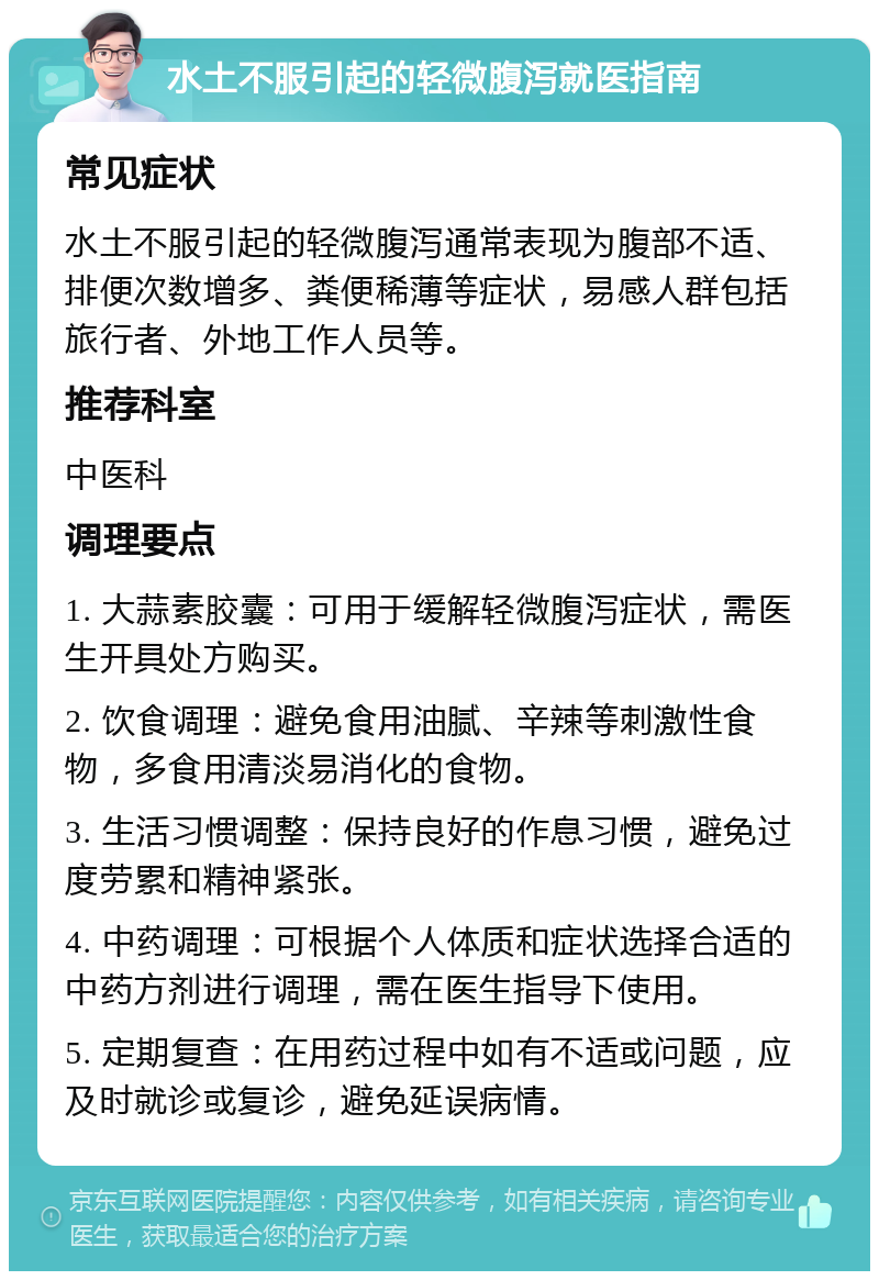 水土不服引起的轻微腹泻就医指南 常见症状 水土不服引起的轻微腹泻通常表现为腹部不适、排便次数增多、粪便稀薄等症状，易感人群包括旅行者、外地工作人员等。 推荐科室 中医科 调理要点 1. 大蒜素胶囊：可用于缓解轻微腹泻症状，需医生开具处方购买。 2. 饮食调理：避免食用油腻、辛辣等刺激性食物，多食用清淡易消化的食物。 3. 生活习惯调整：保持良好的作息习惯，避免过度劳累和精神紧张。 4. 中药调理：可根据个人体质和症状选择合适的中药方剂进行调理，需在医生指导下使用。 5. 定期复查：在用药过程中如有不适或问题，应及时就诊或复诊，避免延误病情。