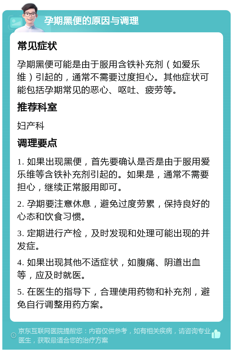 孕期黑便的原因与调理 常见症状 孕期黑便可能是由于服用含铁补充剂（如爱乐维）引起的，通常不需要过度担心。其他症状可能包括孕期常见的恶心、呕吐、疲劳等。 推荐科室 妇产科 调理要点 1. 如果出现黑便，首先要确认是否是由于服用爱乐维等含铁补充剂引起的。如果是，通常不需要担心，继续正常服用即可。 2. 孕期要注意休息，避免过度劳累，保持良好的心态和饮食习惯。 3. 定期进行产检，及时发现和处理可能出现的并发症。 4. 如果出现其他不适症状，如腹痛、阴道出血等，应及时就医。 5. 在医生的指导下，合理使用药物和补充剂，避免自行调整用药方案。