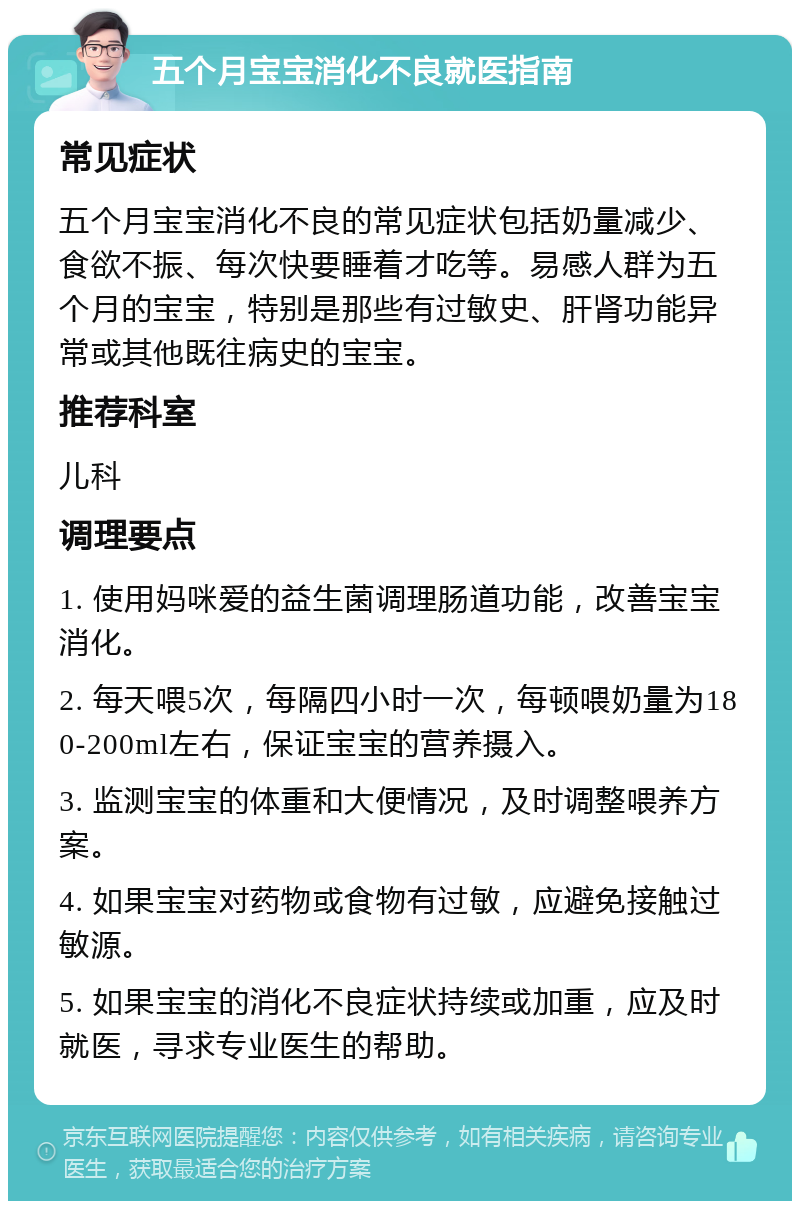 五个月宝宝消化不良就医指南 常见症状 五个月宝宝消化不良的常见症状包括奶量减少、食欲不振、每次快要睡着才吃等。易感人群为五个月的宝宝，特别是那些有过敏史、肝肾功能异常或其他既往病史的宝宝。 推荐科室 儿科 调理要点 1. 使用妈咪爱的益生菌调理肠道功能，改善宝宝消化。 2. 每天喂5次，每隔四小时一次，每顿喂奶量为180-200ml左右，保证宝宝的营养摄入。 3. 监测宝宝的体重和大便情况，及时调整喂养方案。 4. 如果宝宝对药物或食物有过敏，应避免接触过敏源。 5. 如果宝宝的消化不良症状持续或加重，应及时就医，寻求专业医生的帮助。