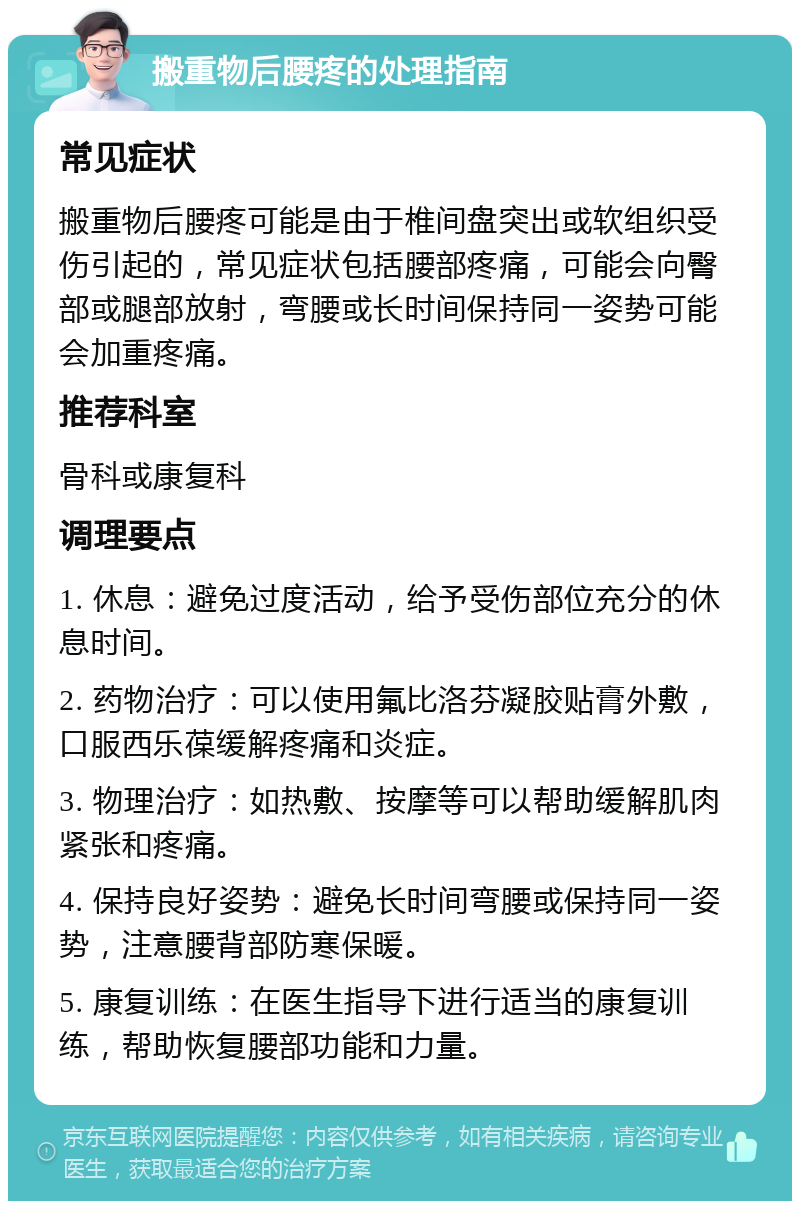 搬重物后腰疼的处理指南 常见症状 搬重物后腰疼可能是由于椎间盘突出或软组织受伤引起的，常见症状包括腰部疼痛，可能会向臀部或腿部放射，弯腰或长时间保持同一姿势可能会加重疼痛。 推荐科室 骨科或康复科 调理要点 1. 休息：避免过度活动，给予受伤部位充分的休息时间。 2. 药物治疗：可以使用氟比洛芬凝胶贴膏外敷，口服西乐葆缓解疼痛和炎症。 3. 物理治疗：如热敷、按摩等可以帮助缓解肌肉紧张和疼痛。 4. 保持良好姿势：避免长时间弯腰或保持同一姿势，注意腰背部防寒保暖。 5. 康复训练：在医生指导下进行适当的康复训练，帮助恢复腰部功能和力量。