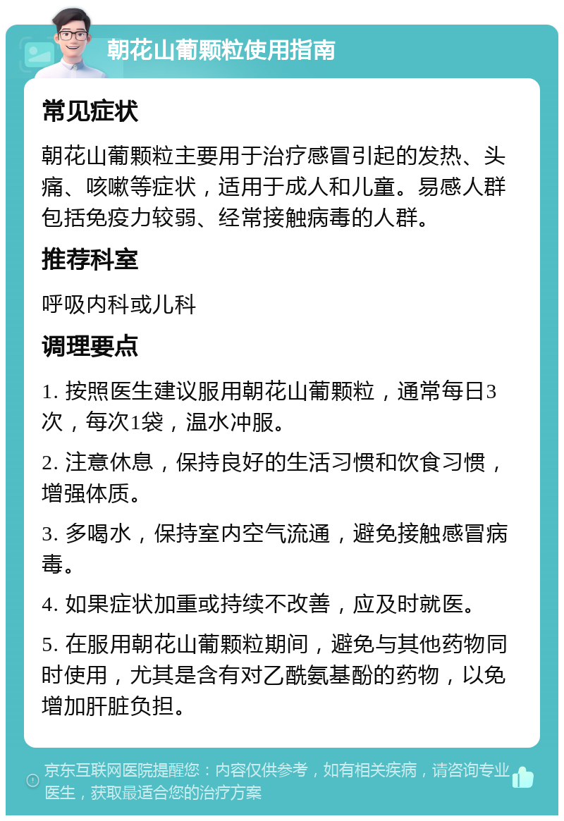 朝花山葡颗粒使用指南 常见症状 朝花山葡颗粒主要用于治疗感冒引起的发热、头痛、咳嗽等症状，适用于成人和儿童。易感人群包括免疫力较弱、经常接触病毒的人群。 推荐科室 呼吸内科或儿科 调理要点 1. 按照医生建议服用朝花山葡颗粒，通常每日3次，每次1袋，温水冲服。 2. 注意休息，保持良好的生活习惯和饮食习惯，增强体质。 3. 多喝水，保持室内空气流通，避免接触感冒病毒。 4. 如果症状加重或持续不改善，应及时就医。 5. 在服用朝花山葡颗粒期间，避免与其他药物同时使用，尤其是含有对乙酰氨基酚的药物，以免增加肝脏负担。