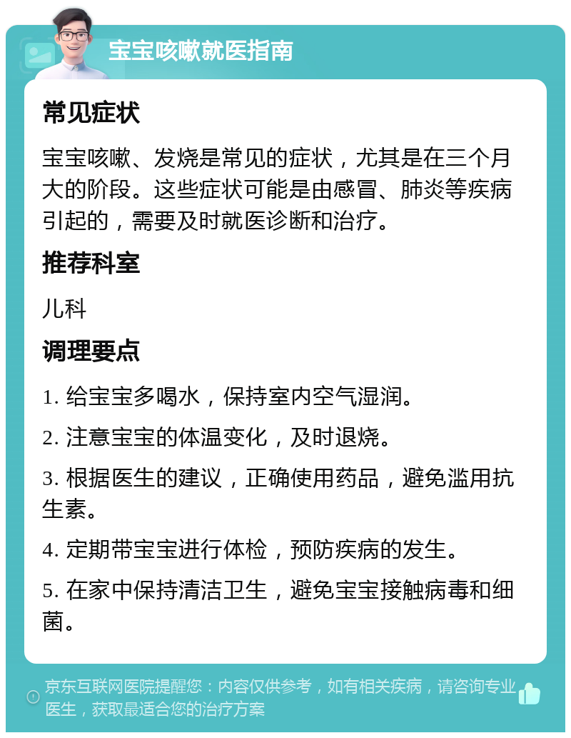 宝宝咳嗽就医指南 常见症状 宝宝咳嗽、发烧是常见的症状，尤其是在三个月大的阶段。这些症状可能是由感冒、肺炎等疾病引起的，需要及时就医诊断和治疗。 推荐科室 儿科 调理要点 1. 给宝宝多喝水，保持室内空气湿润。 2. 注意宝宝的体温变化，及时退烧。 3. 根据医生的建议，正确使用药品，避免滥用抗生素。 4. 定期带宝宝进行体检，预防疾病的发生。 5. 在家中保持清洁卫生，避免宝宝接触病毒和细菌。