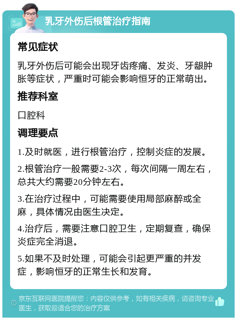 乳牙外伤后根管治疗指南 常见症状 乳牙外伤后可能会出现牙齿疼痛、发炎、牙龈肿胀等症状，严重时可能会影响恒牙的正常萌出。 推荐科室 口腔科 调理要点 1.及时就医，进行根管治疗，控制炎症的发展。 2.根管治疗一般需要2-3次，每次间隔一周左右，总共大约需要20分钟左右。 3.在治疗过程中，可能需要使用局部麻醉或全麻，具体情况由医生决定。 4.治疗后，需要注意口腔卫生，定期复查，确保炎症完全消退。 5.如果不及时处理，可能会引起更严重的并发症，影响恒牙的正常生长和发育。