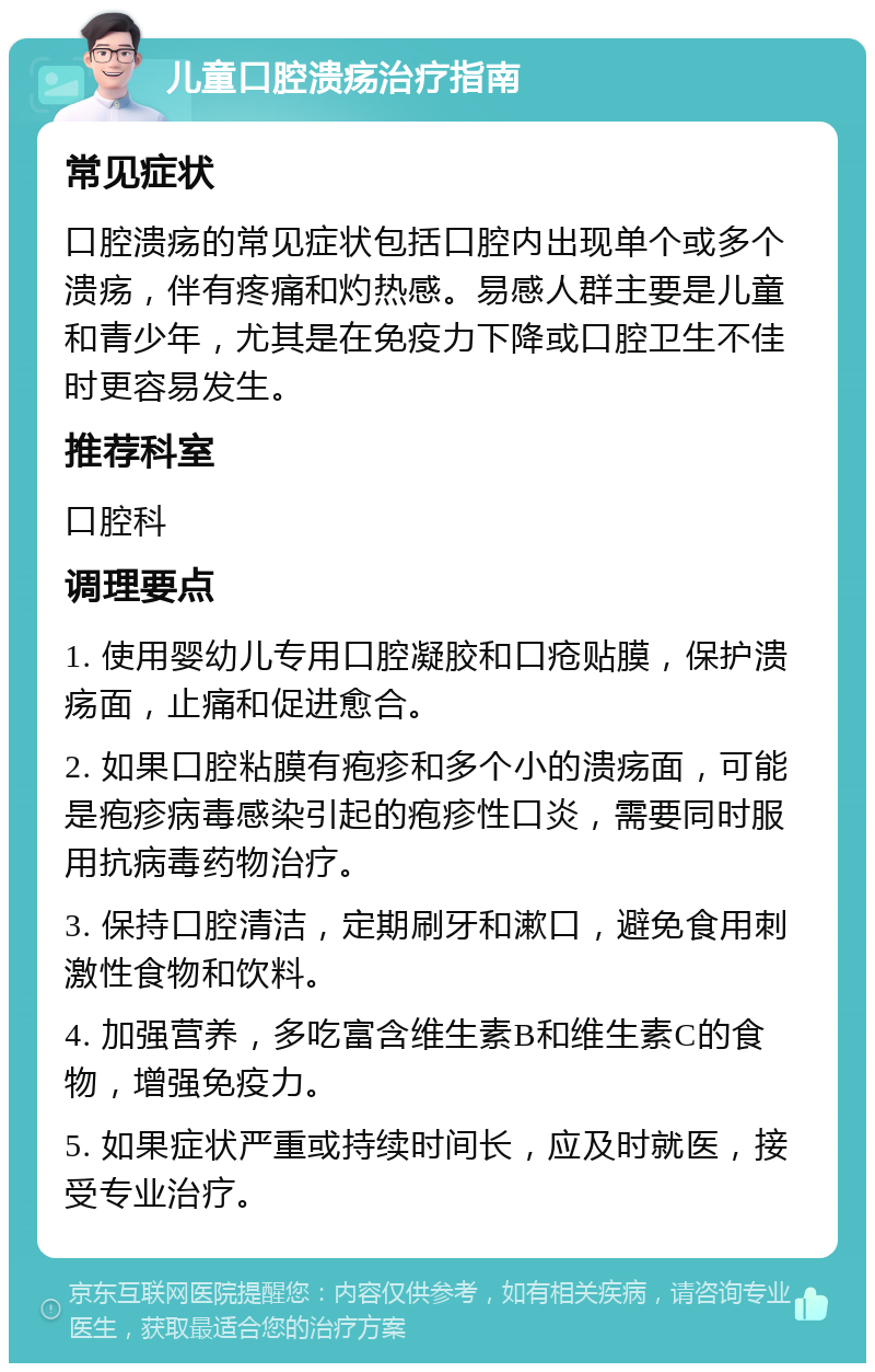 儿童口腔溃疡治疗指南 常见症状 口腔溃疡的常见症状包括口腔内出现单个或多个溃疡，伴有疼痛和灼热感。易感人群主要是儿童和青少年，尤其是在免疫力下降或口腔卫生不佳时更容易发生。 推荐科室 口腔科 调理要点 1. 使用婴幼儿专用口腔凝胶和口疮贴膜，保护溃疡面，止痛和促进愈合。 2. 如果口腔粘膜有疱疹和多个小的溃疡面，可能是疱疹病毒感染引起的疱疹性口炎，需要同时服用抗病毒药物治疗。 3. 保持口腔清洁，定期刷牙和漱口，避免食用刺激性食物和饮料。 4. 加强营养，多吃富含维生素B和维生素C的食物，增强免疫力。 5. 如果症状严重或持续时间长，应及时就医，接受专业治疗。