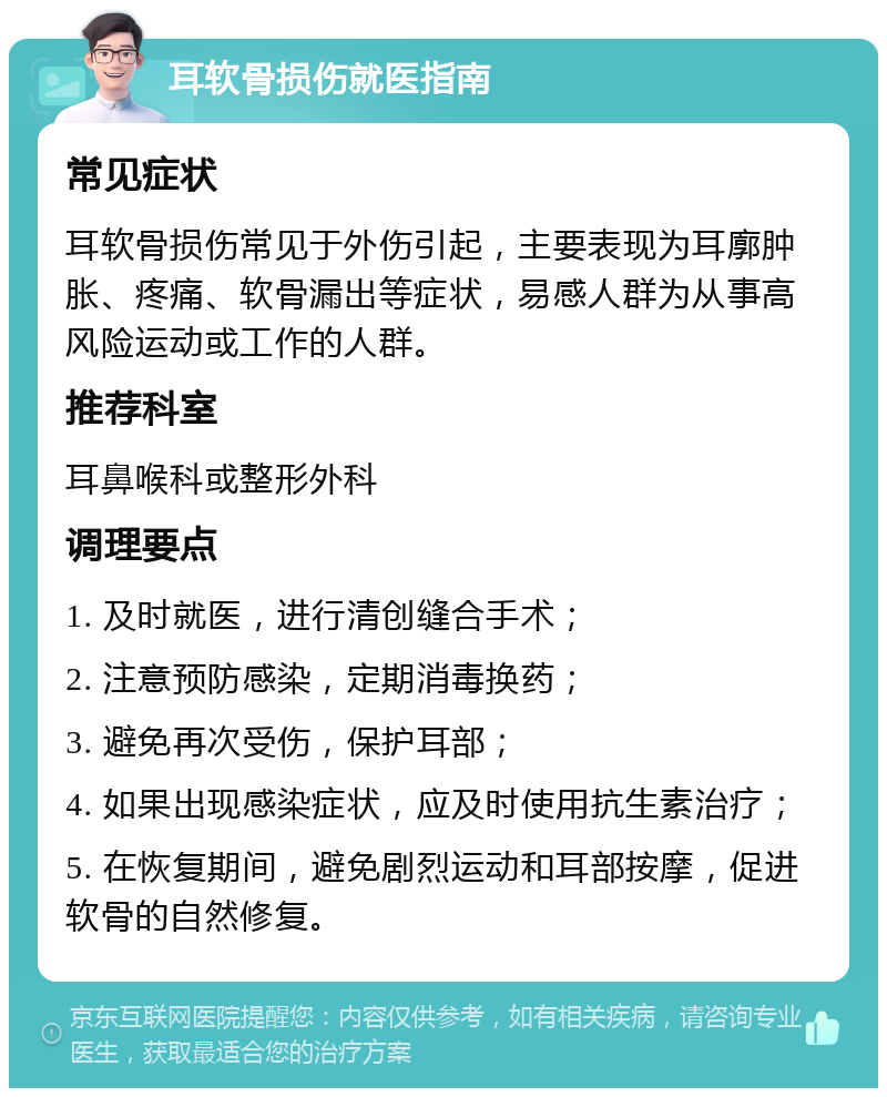 耳软骨损伤就医指南 常见症状 耳软骨损伤常见于外伤引起，主要表现为耳廓肿胀、疼痛、软骨漏出等症状，易感人群为从事高风险运动或工作的人群。 推荐科室 耳鼻喉科或整形外科 调理要点 1. 及时就医，进行清创缝合手术； 2. 注意预防感染，定期消毒换药； 3. 避免再次受伤，保护耳部； 4. 如果出现感染症状，应及时使用抗生素治疗； 5. 在恢复期间，避免剧烈运动和耳部按摩，促进软骨的自然修复。