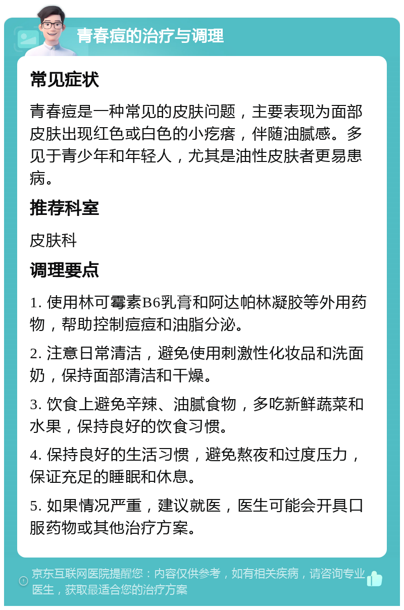 青春痘的治疗与调理 常见症状 青春痘是一种常见的皮肤问题，主要表现为面部皮肤出现红色或白色的小疙瘩，伴随油腻感。多见于青少年和年轻人，尤其是油性皮肤者更易患病。 推荐科室 皮肤科 调理要点 1. 使用林可霉素B6乳膏和阿达帕林凝胶等外用药物，帮助控制痘痘和油脂分泌。 2. 注意日常清洁，避免使用刺激性化妆品和洗面奶，保持面部清洁和干燥。 3. 饮食上避免辛辣、油腻食物，多吃新鲜蔬菜和水果，保持良好的饮食习惯。 4. 保持良好的生活习惯，避免熬夜和过度压力，保证充足的睡眠和休息。 5. 如果情况严重，建议就医，医生可能会开具口服药物或其他治疗方案。