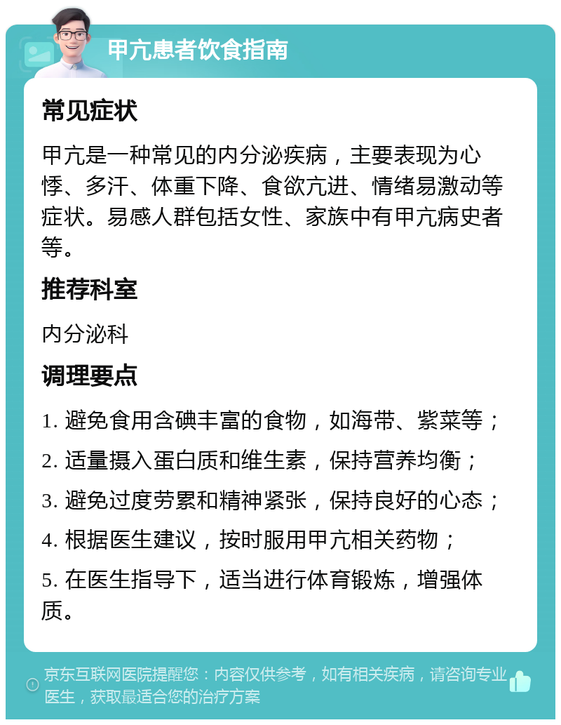 甲亢患者饮食指南 常见症状 甲亢是一种常见的内分泌疾病，主要表现为心悸、多汗、体重下降、食欲亢进、情绪易激动等症状。易感人群包括女性、家族中有甲亢病史者等。 推荐科室 内分泌科 调理要点 1. 避免食用含碘丰富的食物，如海带、紫菜等； 2. 适量摄入蛋白质和维生素，保持营养均衡； 3. 避免过度劳累和精神紧张，保持良好的心态； 4. 根据医生建议，按时服用甲亢相关药物； 5. 在医生指导下，适当进行体育锻炼，增强体质。