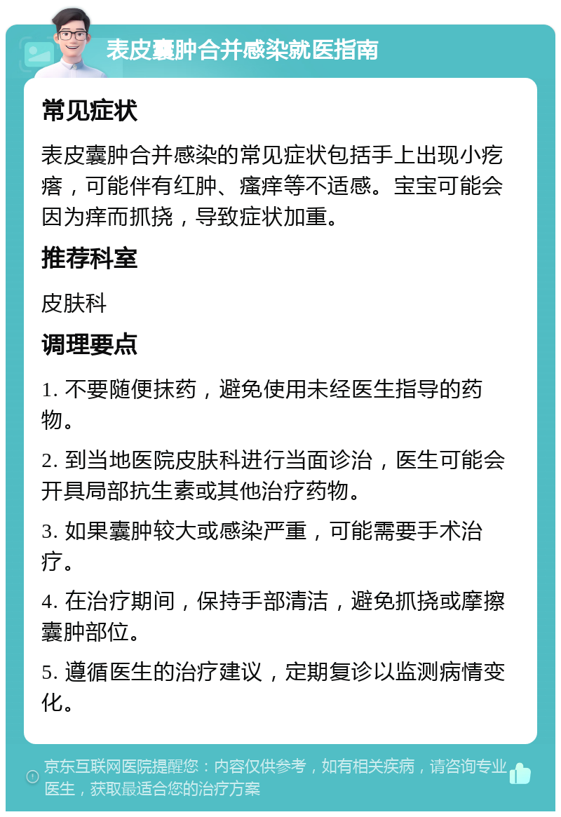 表皮囊肿合并感染就医指南 常见症状 表皮囊肿合并感染的常见症状包括手上出现小疙瘩，可能伴有红肿、瘙痒等不适感。宝宝可能会因为痒而抓挠，导致症状加重。 推荐科室 皮肤科 调理要点 1. 不要随便抹药，避免使用未经医生指导的药物。 2. 到当地医院皮肤科进行当面诊治，医生可能会开具局部抗生素或其他治疗药物。 3. 如果囊肿较大或感染严重，可能需要手术治疗。 4. 在治疗期间，保持手部清洁，避免抓挠或摩擦囊肿部位。 5. 遵循医生的治疗建议，定期复诊以监测病情变化。