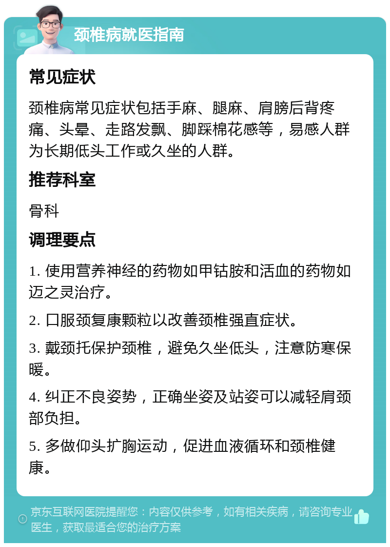 颈椎病就医指南 常见症状 颈椎病常见症状包括手麻、腿麻、肩膀后背疼痛、头晕、走路发飘、脚踩棉花感等，易感人群为长期低头工作或久坐的人群。 推荐科室 骨科 调理要点 1. 使用营养神经的药物如甲钴胺和活血的药物如迈之灵治疗。 2. 口服颈复康颗粒以改善颈椎强直症状。 3. 戴颈托保护颈椎，避免久坐低头，注意防寒保暖。 4. 纠正不良姿势，正确坐姿及站姿可以减轻肩颈部负担。 5. 多做仰头扩胸运动，促进血液循环和颈椎健康。