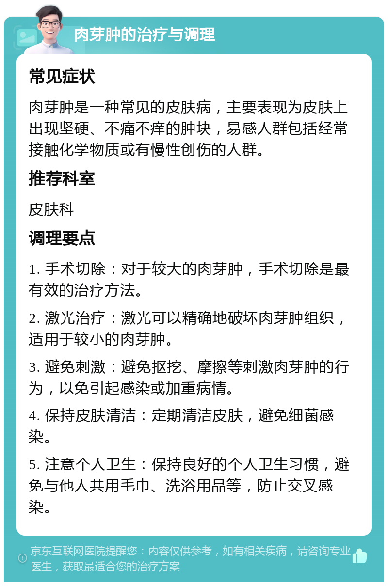 肉芽肿的治疗与调理 常见症状 肉芽肿是一种常见的皮肤病，主要表现为皮肤上出现坚硬、不痛不痒的肿块，易感人群包括经常接触化学物质或有慢性创伤的人群。 推荐科室 皮肤科 调理要点 1. 手术切除：对于较大的肉芽肿，手术切除是最有效的治疗方法。 2. 激光治疗：激光可以精确地破坏肉芽肿组织，适用于较小的肉芽肿。 3. 避免刺激：避免抠挖、摩擦等刺激肉芽肿的行为，以免引起感染或加重病情。 4. 保持皮肤清洁：定期清洁皮肤，避免细菌感染。 5. 注意个人卫生：保持良好的个人卫生习惯，避免与他人共用毛巾、洗浴用品等，防止交叉感染。