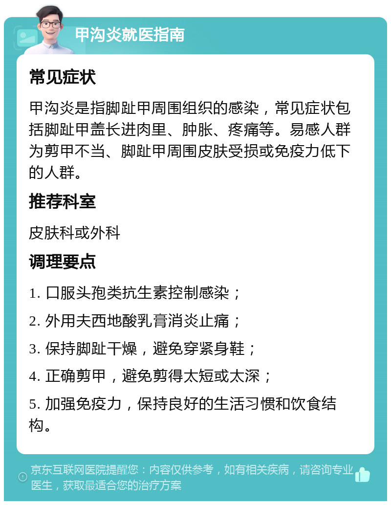 甲沟炎就医指南 常见症状 甲沟炎是指脚趾甲周围组织的感染，常见症状包括脚趾甲盖长进肉里、肿胀、疼痛等。易感人群为剪甲不当、脚趾甲周围皮肤受损或免疫力低下的人群。 推荐科室 皮肤科或外科 调理要点 1. 口服头孢类抗生素控制感染； 2. 外用夫西地酸乳膏消炎止痛； 3. 保持脚趾干燥，避免穿紧身鞋； 4. 正确剪甲，避免剪得太短或太深； 5. 加强免疫力，保持良好的生活习惯和饮食结构。