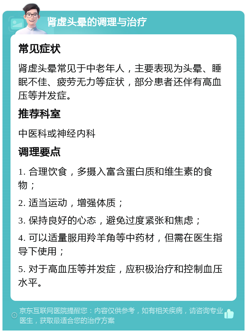 肾虚头晕的调理与治疗 常见症状 肾虚头晕常见于中老年人，主要表现为头晕、睡眠不佳、疲劳无力等症状，部分患者还伴有高血压等并发症。 推荐科室 中医科或神经内科 调理要点 1. 合理饮食，多摄入富含蛋白质和维生素的食物； 2. 适当运动，增强体质； 3. 保持良好的心态，避免过度紧张和焦虑； 4. 可以适量服用羚羊角等中药材，但需在医生指导下使用； 5. 对于高血压等并发症，应积极治疗和控制血压水平。