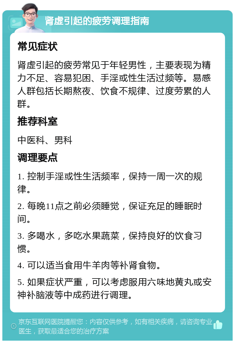 肾虚引起的疲劳调理指南 常见症状 肾虚引起的疲劳常见于年轻男性，主要表现为精力不足、容易犯困、手淫或性生活过频等。易感人群包括长期熬夜、饮食不规律、过度劳累的人群。 推荐科室 中医科、男科 调理要点 1. 控制手淫或性生活频率，保持一周一次的规律。 2. 每晚11点之前必须睡觉，保证充足的睡眠时间。 3. 多喝水，多吃水果蔬菜，保持良好的饮食习惯。 4. 可以适当食用牛羊肉等补肾食物。 5. 如果症状严重，可以考虑服用六味地黄丸或安神补脑液等中成药进行调理。