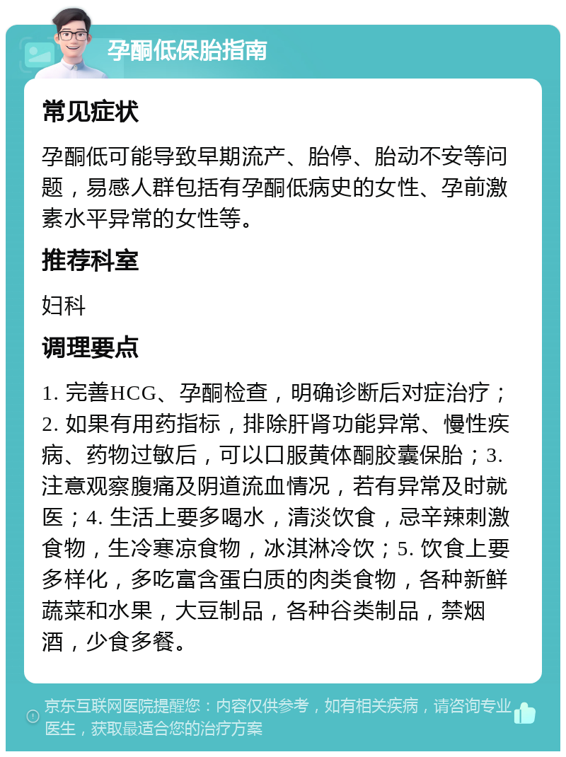 孕酮低保胎指南 常见症状 孕酮低可能导致早期流产、胎停、胎动不安等问题，易感人群包括有孕酮低病史的女性、孕前激素水平异常的女性等。 推荐科室 妇科 调理要点 1. 完善HCG、孕酮检查，明确诊断后对症治疗；2. 如果有用药指标，排除肝肾功能异常、慢性疾病、药物过敏后，可以口服黄体酮胶囊保胎；3. 注意观察腹痛及阴道流血情况，若有异常及时就医；4. 生活上要多喝水，清淡饮食，忌辛辣刺激食物，生冷寒凉食物，冰淇淋冷饮；5. 饮食上要多样化，多吃富含蛋白质的肉类食物，各种新鲜蔬菜和水果，大豆制品，各种谷类制品，禁烟酒，少食多餐。