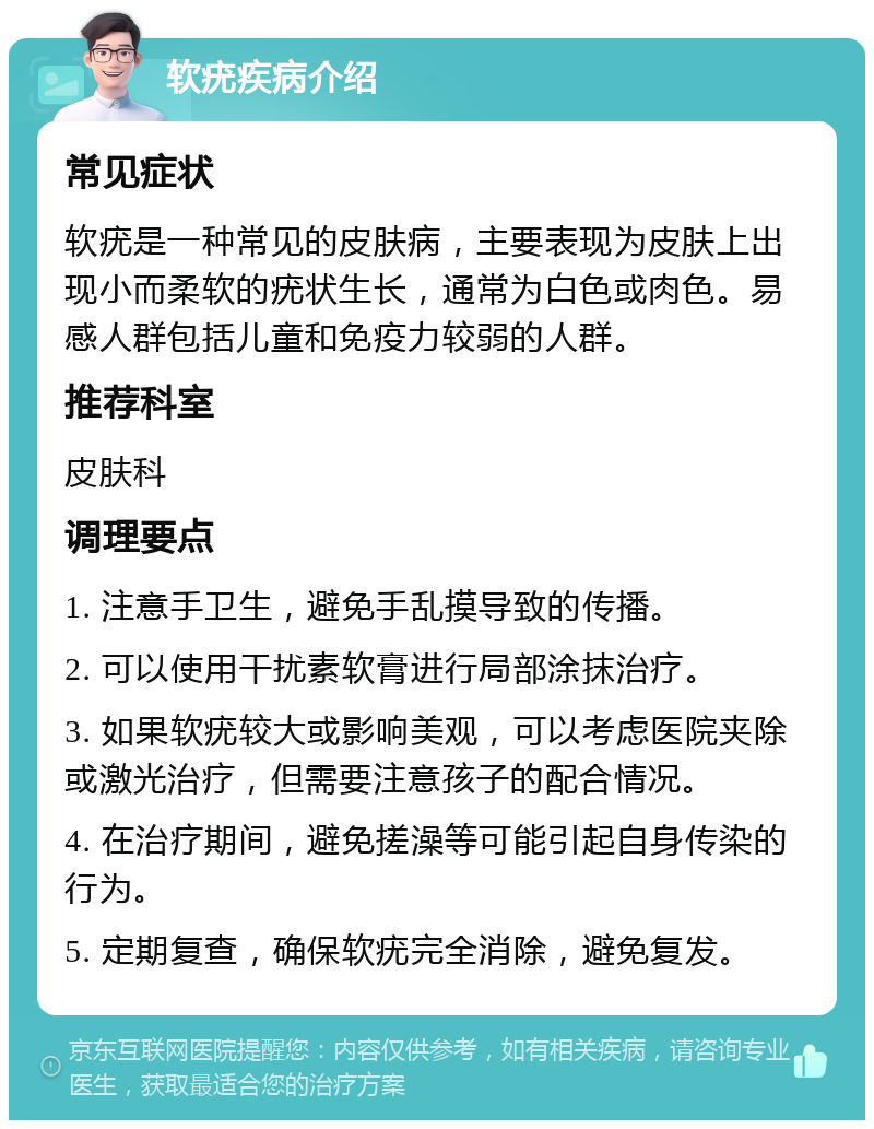 软疣疾病介绍 常见症状 软疣是一种常见的皮肤病，主要表现为皮肤上出现小而柔软的疣状生长，通常为白色或肉色。易感人群包括儿童和免疫力较弱的人群。 推荐科室 皮肤科 调理要点 1. 注意手卫生，避免手乱摸导致的传播。 2. 可以使用干扰素软膏进行局部涂抹治疗。 3. 如果软疣较大或影响美观，可以考虑医院夹除或激光治疗，但需要注意孩子的配合情况。 4. 在治疗期间，避免搓澡等可能引起自身传染的行为。 5. 定期复查，确保软疣完全消除，避免复发。